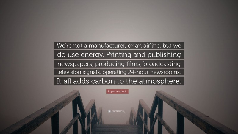 Rupert Murdoch Quote: “We’re not a manufacturer, or an airline, but we do use energy. Printing and publishing newspapers, producing films, broadcasting television signals, operating 24-hour newsrooms. It all adds carbon to the atmosphere.”