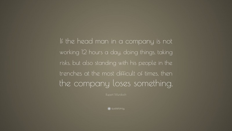 Rupert Murdoch Quote: “If the head man in a company is not working 12 hours a day, doing things, taking risks, but also standing with his people in the trenches at the most difficult of times, then the company loses something.”