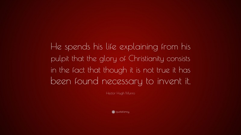 Hector Hugh Munro Quote: “He spends his life explaining from his pulpit that the glory of Christianity consists in the fact that though it is not true it has been found necessary to invent it.”