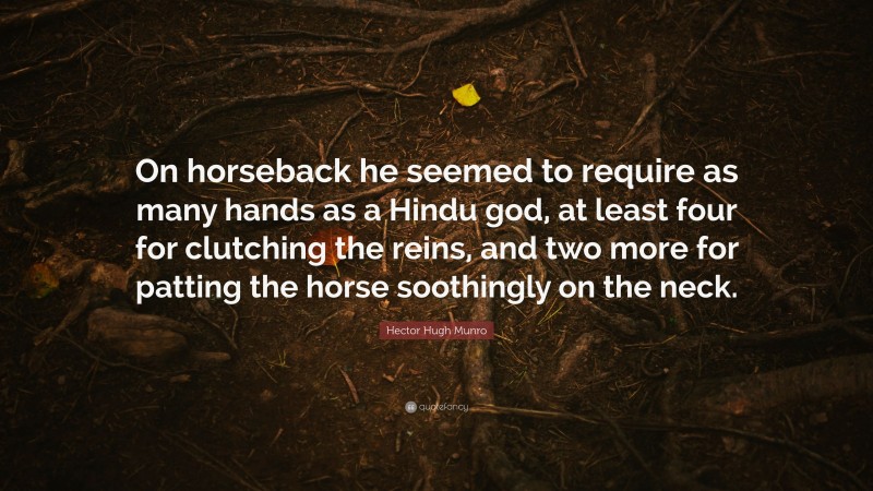 Hector Hugh Munro Quote: “On horseback he seemed to require as many hands as a Hindu god, at least four for clutching the reins, and two more for patting the horse soothingly on the neck.”