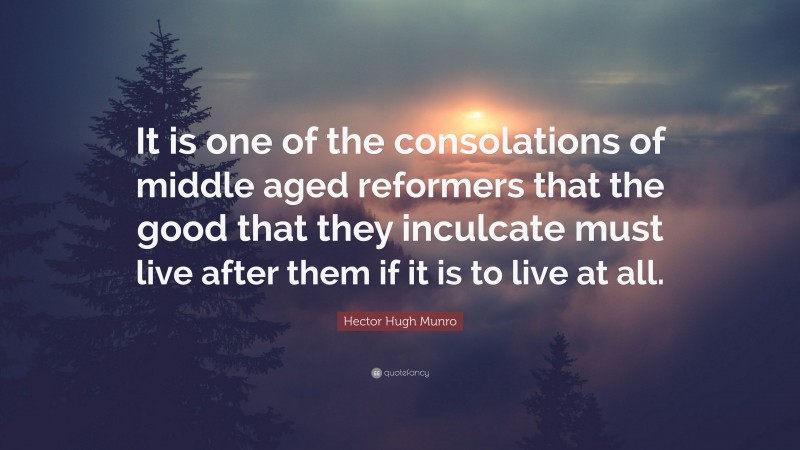Hector Hugh Munro Quote: “It is one of the consolations of middle aged reformers that the good that they inculcate must live after them if it is to live at all.”