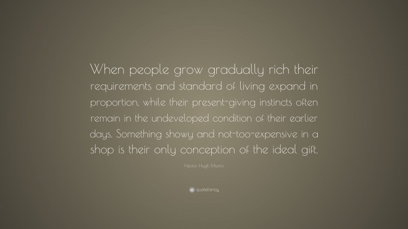 Hector Hugh Munro Quote: “When people grow gradually rich their requirements and standard of living expand in proportion, while their present-giving instincts often remain in the undeveloped condition of their earlier days. Something showy and not-too-expensive in a shop is their only conception of the ideal gift.”