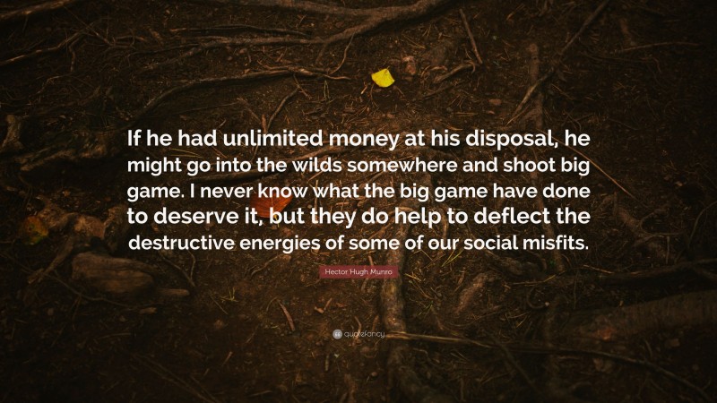 Hector Hugh Munro Quote: “If he had unlimited money at his disposal, he might go into the wilds somewhere and shoot big game. I never know what the big game have done to deserve it, but they do help to deflect the destructive energies of some of our social misfits.”
