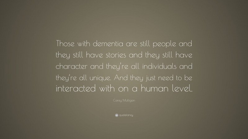 Carey Mulligan Quote: “Those with dementia are still people and they still have stories and they still have character and they’re all individuals and they’re all unique. And they just need to be interacted with on a human level.”