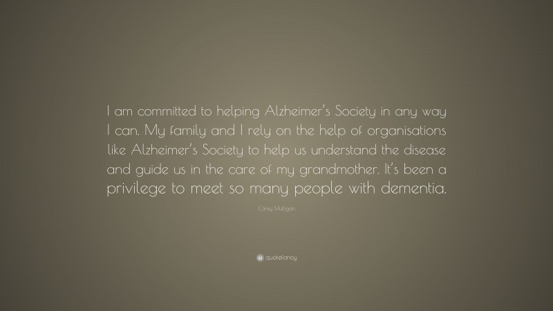 Carey Mulligan Quote: “I am committed to helping Alzheimer’s Society in any way I can. My family and I rely on the help of organisations like Alzheimer’s Society to help us understand the disease and guide us in the care of my grandmother. It’s been a privilege to meet so many people with dementia.”