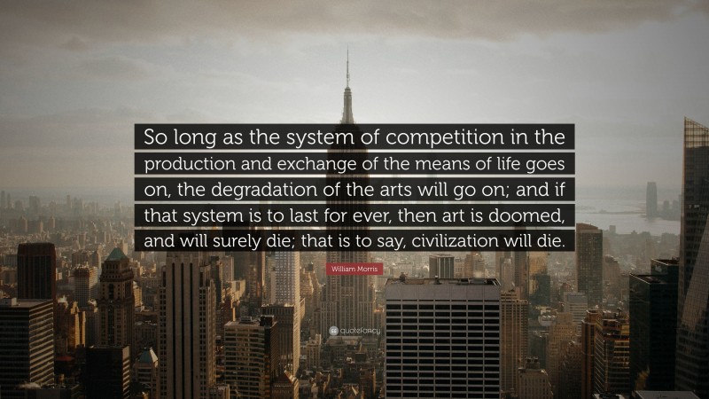 William Morris Quote: “So long as the system of competition in the production and exchange of the means of life goes on, the degradation of the arts will go on; and if that system is to last for ever, then art is doomed, and will surely die; that is to say, civilization will die.”