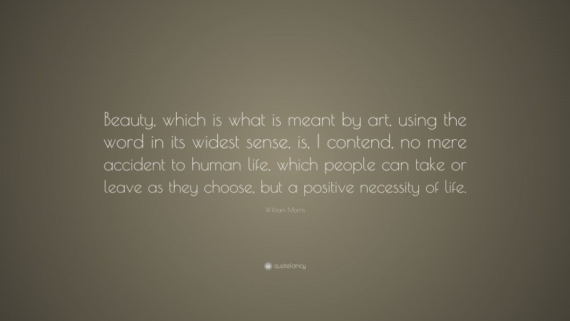 William Morris Quote: “Beauty, which is what is meant by art, using the word in its widest sense, is, I contend, no mere accident to human life, which people can take or leave as they choose, but a positive necessity of life.”