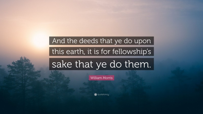 William Morris Quote: “And the deeds that ye do upon this earth, it is for fellowship’s sake that ye do them.”