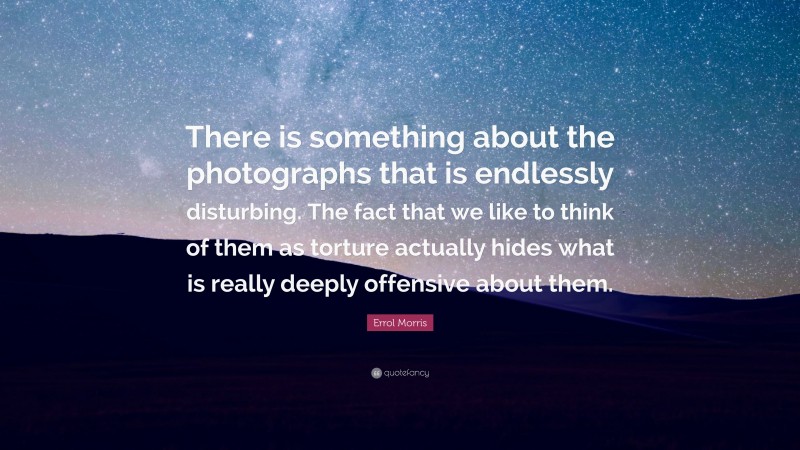 Errol Morris Quote: “There is something about the photographs that is endlessly disturbing. The fact that we like to think of them as torture actually hides what is really deeply offensive about them.”