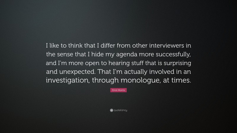 Errol Morris Quote: “I like to think that I differ from other interviewers in the sense that I hide my agenda more successfully, and I’m more open to hearing stuff that is surprising and unexpected. That I’m actually involved in an investigation, through monologue, at times.”