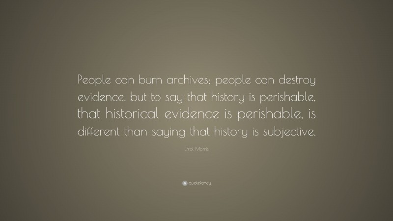 Errol Morris Quote: “People can burn archives; people can destroy evidence, but to say that history is perishable, that historical evidence is perishable, is different than saying that history is subjective.”