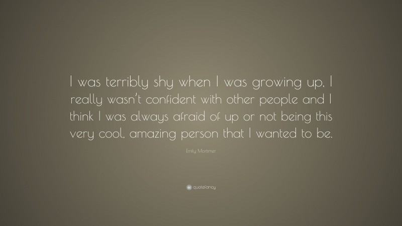 Emily Mortimer Quote: “I was terribly shy when I was growing up, I really wasn’t confident with other people and I think I was always afraid of up or not being this very cool, amazing person that I wanted to be.”