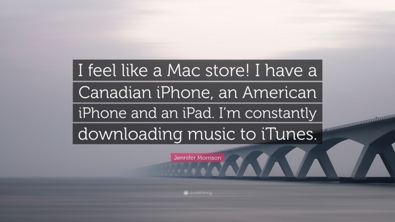 Jennifer Morrison Quote: “I feel like a Mac store! I have a Canadian iPhone, an American iPhone and an iPad. I’m constantly downloading music to iTunes.”