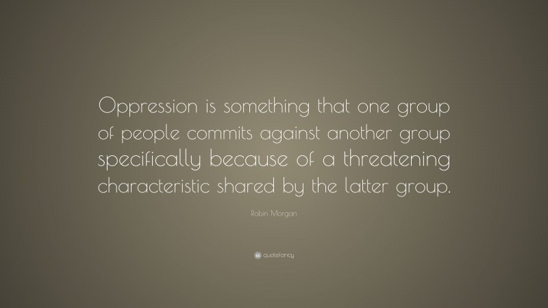Robin Morgan Quote: “Oppression is something that one group of people commits against another group specifically because of a threatening characteristic shared by the latter group.”