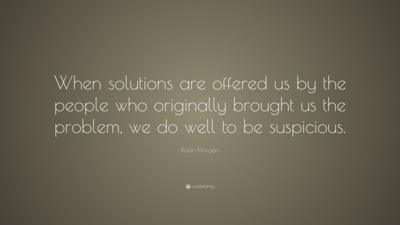 Robin Morgan Quote: “When solutions are offered us by the people who originally brought us the problem, we do well to be suspicious.”