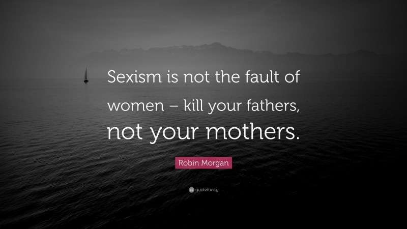 Robin Morgan Quote: “Sexism is not the fault of women – kill your fathers, not your mothers.”