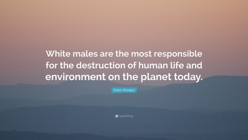 Robin Morgan Quote: “White males are the most responsible for the destruction of human life and environment on the planet today.”