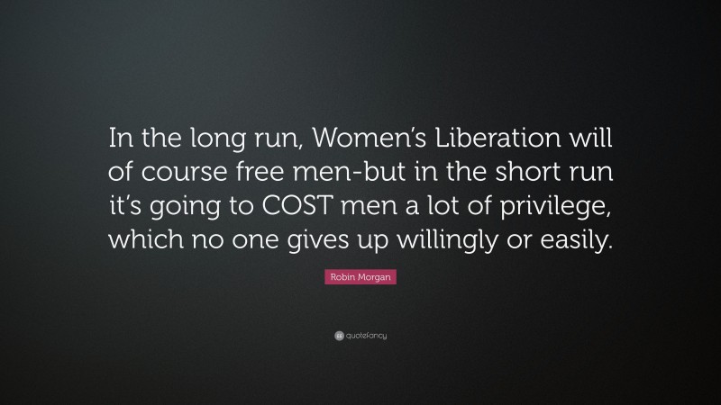 Robin Morgan Quote: “In the long run, Women’s Liberation will of course free men-but in the short run it’s going to COST men a lot of privilege, which no one gives up willingly or easily.”