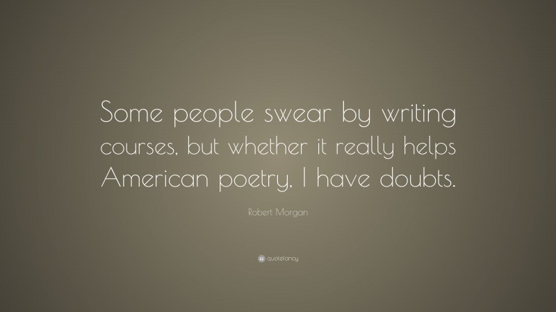 Robert Morgan Quote: “Some people swear by writing courses, but whether it really helps American poetry, I have doubts.”