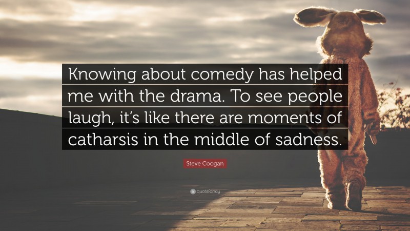 Steve Coogan Quote: “Knowing about comedy has helped me with the drama. To see people laugh, it’s like there are moments of catharsis in the middle of sadness.”