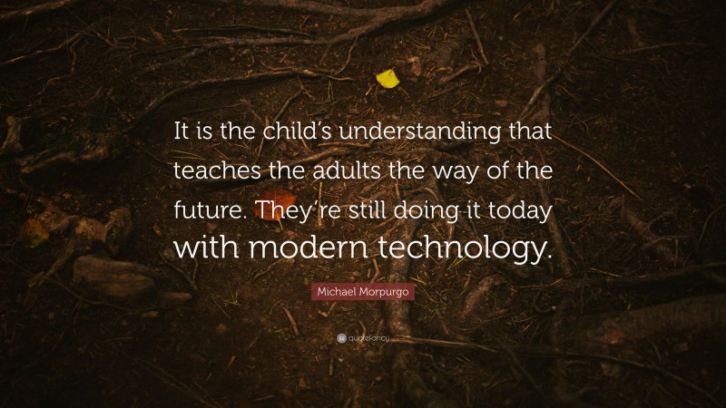 Michael Morpurgo Quote: “It is the child’s understanding that teaches the adults the way of the future. They’re still doing it today with modern technology.”