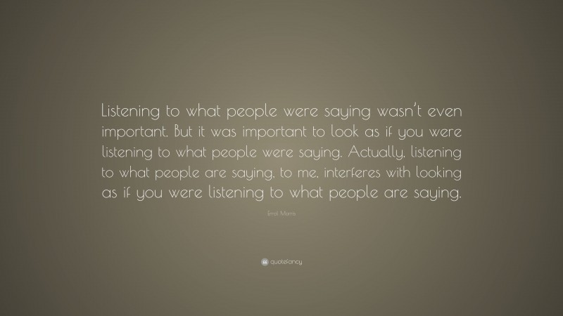 Errol Morris Quote: “Listening to what people were saying wasn’t even important. But it was important to look as if you were listening to what people were saying. Actually, listening to what people are saying, to me, interferes with looking as if you were listening to what people are saying.”