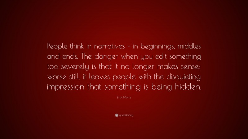 Errol Morris Quote: “People think in narratives – in beginnings, middles and ends. The danger when you edit something too severely is that it no longer makes sense; worse still, it leaves people with the disquieting impression that something is being hidden.”
