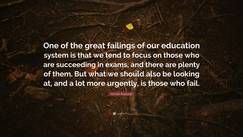 Michael Morpurgo Quote: “One of the great failings of our education system is that we tend to focus on those who are succeeding in exams, and there are plenty of them. But what we should also be looking at, and a lot more urgently, is those who fail.”