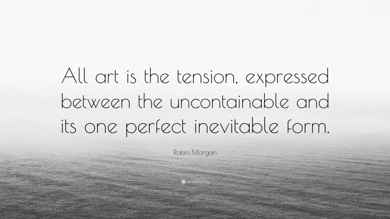 Robin Morgan Quote: “All art is the tension, expressed between the uncontainable and its one perfect inevitable form.”