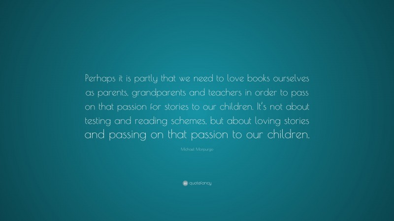 Michael Morpurgo Quote: “Perhaps it is partly that we need to love books ourselves as parents, grandparents and teachers in order to pass on that passion for stories to our children. It’s not about testing and reading schemes, but about loving stories and passing on that passion to our children.”