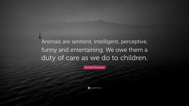 Michael Morpurgo Quote: “Animals are sentient, intelligent, perceptive, funny and entertaining. We owe them a duty of care as we do to children.”