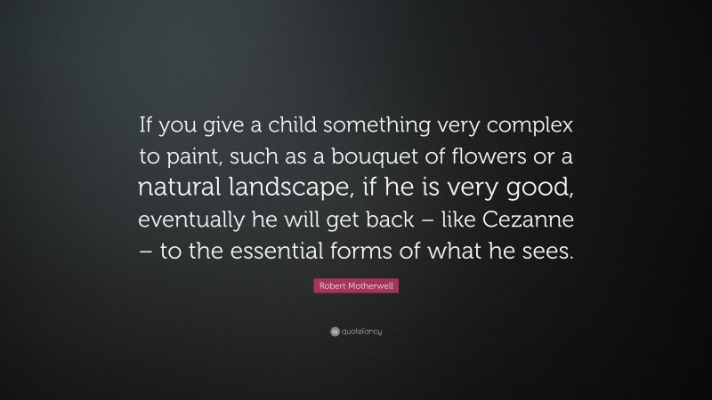 Robert Motherwell Quote: “If you give a child something very complex to paint, such as a bouquet of flowers or a natural landscape, if he is very good, eventually he will get back – like Cezanne – to the essential forms of what he sees.”