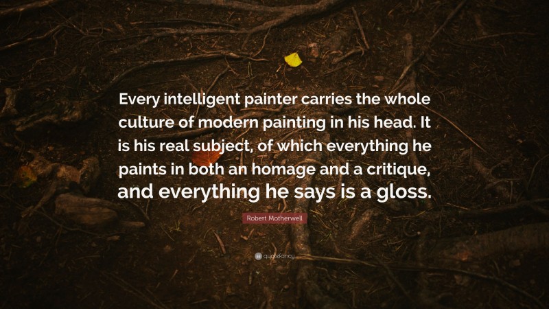 Robert Motherwell Quote: “Every intelligent painter carries the whole culture of modern painting in his head. It is his real subject, of which everything he paints in both an homage and a critique, and everything he says is a gloss.”