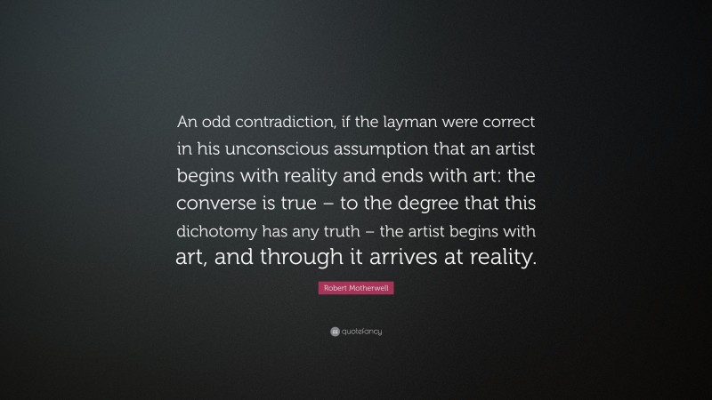 Robert Motherwell Quote: “An odd contradiction, if the layman were correct in his unconscious assumption that an artist begins with reality and ends with art: the converse is true – to the degree that this dichotomy has any truth – the artist begins with art, and through it arrives at reality.”