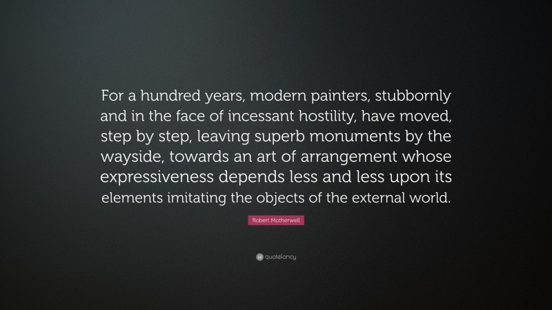 Robert Motherwell Quote: “For a hundred years, modern painters, stubbornly and in the face of incessant hostility, have moved, step by step, leaving superb monuments by the wayside, towards an art of arrangement whose expressiveness depends less and less upon its elements imitating the objects of the external world.”