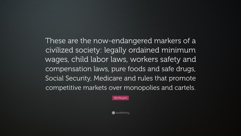 Bill Moyers Quote: “These are the now-endangered markers of a civilized society: legally ordained minimum wages, child labor laws, workers safety and compensation laws, pure foods and safe drugs, Social Security, Medicare and rules that promote competitive markets over monopolies and cartels.”