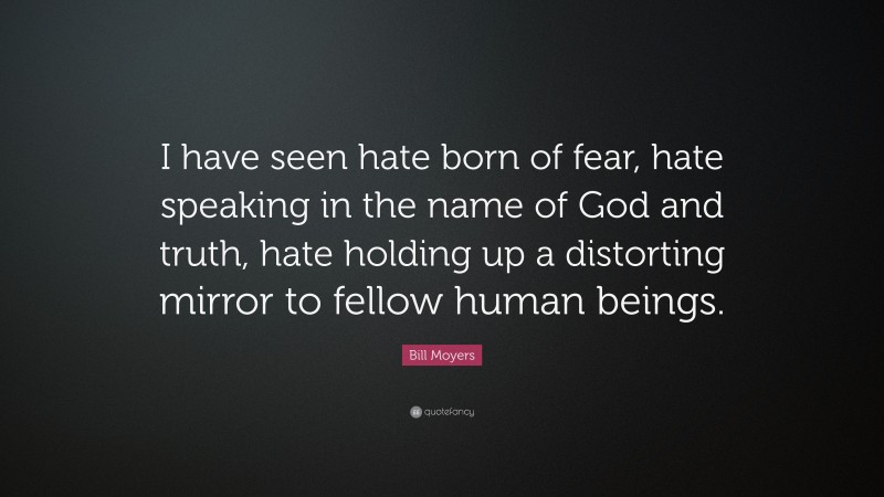 Bill Moyers Quote: “I have seen hate born of fear, hate speaking in the name of God and truth, hate holding up a distorting mirror to fellow human beings.”