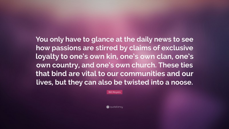 Bill Moyers Quote: “You only have to glance at the daily news to see how passions are stirred by claims of exclusive loyalty to one’s own kin, one’s own clan, one’s own country, and one’s own church. These ties that bind are vital to our communities and our lives, but they can also be twisted into a noose.”