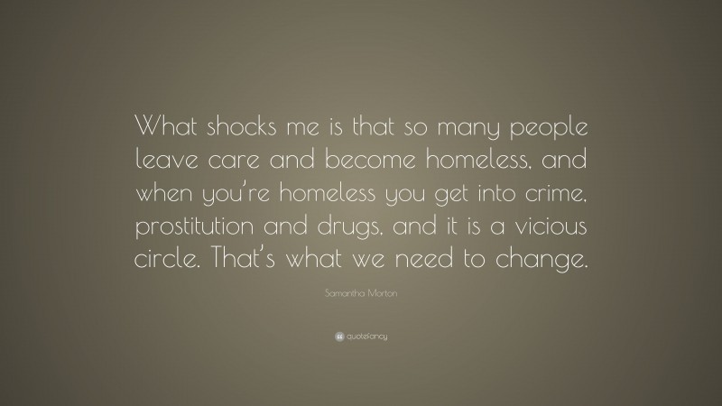 Samantha Morton Quote: “What shocks me is that so many people leave care and become homeless, and when you’re homeless you get into crime, prostitution and drugs, and it is a vicious circle. That’s what we need to change.”