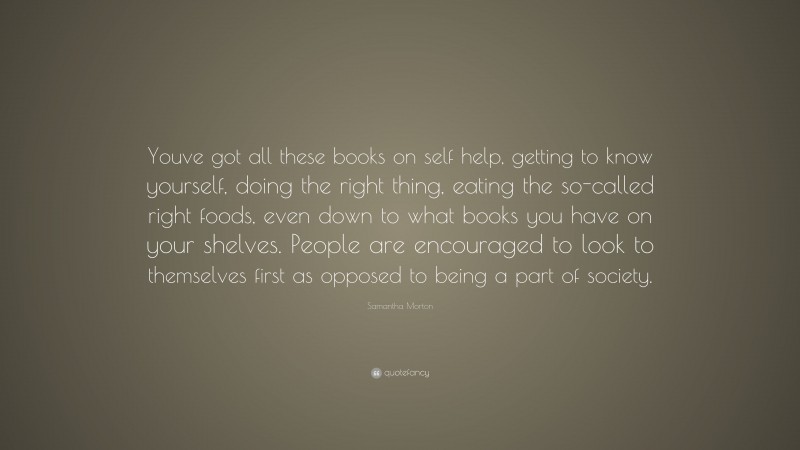 Samantha Morton Quote: “Youve got all these books on self help, getting to know yourself, doing the right thing, eating the so-called right foods, even down to what books you have on your shelves. People are encouraged to look to themselves first as opposed to being a part of society.”