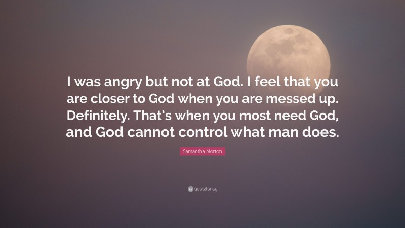 Samantha Morton Quote: “I was angry but not at God. I feel that you are closer to God when you are messed up. Definitely. That’s when you most need God, and God cannot control what man does.”