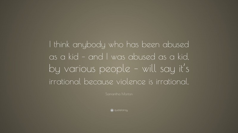 Samantha Morton Quote: “I think anybody who has been abused as a kid – and I was abused as a kid, by various people – will say it’s irrational because violence is irrational.”