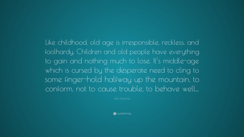 John Mortimer Quote: “Like childhood, old age is irresponsible, reckless, and foolhardy. Children and old people have everything to gain and nothing much to lose. It’s middle-age which is cursed by the desperate need to cling to some finger-hold halfway up the mountain, to conform, not to cause trouble, to behave well...”