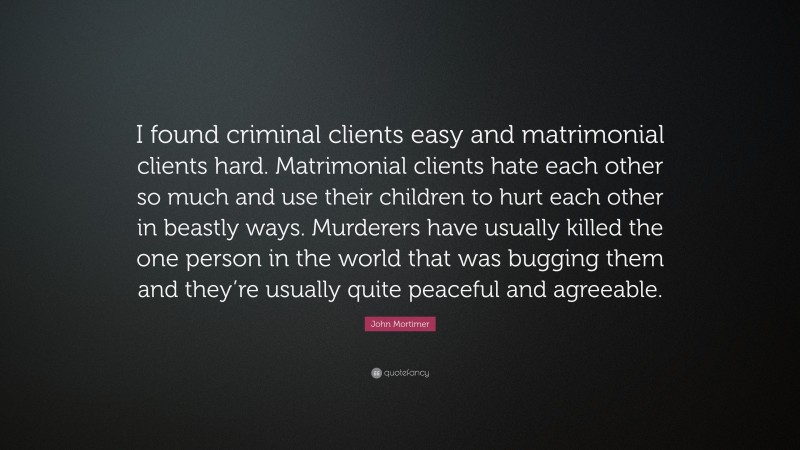 John Mortimer Quote: “I found criminal clients easy and matrimonial clients hard. Matrimonial clients hate each other so much and use their children to hurt each other in beastly ways. Murderers have usually killed the one person in the world that was bugging them and they’re usually quite peaceful and agreeable.”