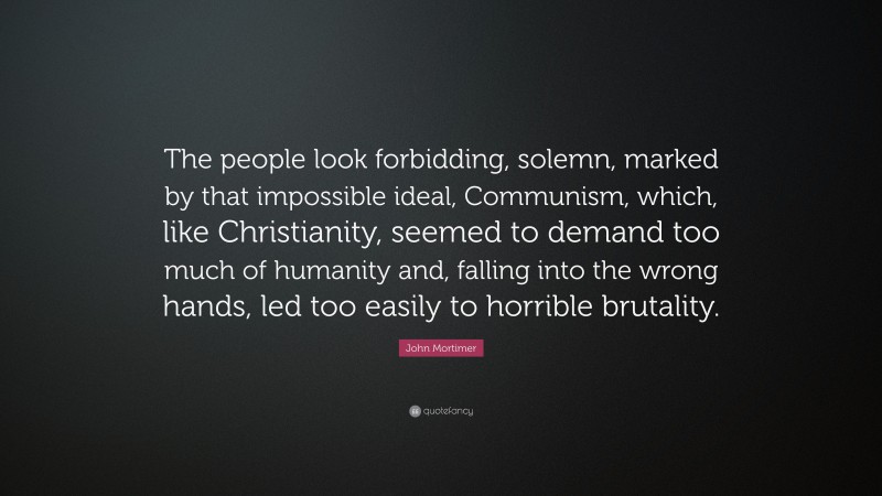 John Mortimer Quote: “The people look forbidding, solemn, marked by that impossible ideal, Communism, which, like Christianity, seemed to demand too much of humanity and, falling into the wrong hands, led too easily to horrible brutality.”