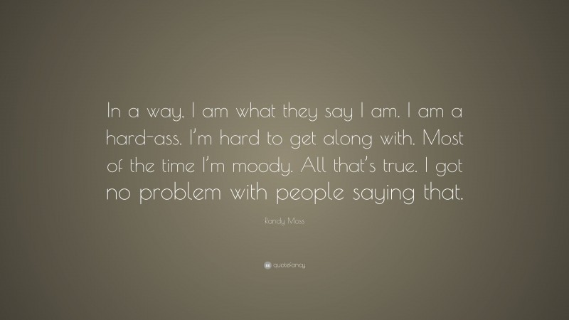Randy Moss Quote: “In a way, I am what they say I am. I am a hard-ass. I’m hard to get along with. Most of the time I’m moody. All that’s true. I got no problem with people saying that.”