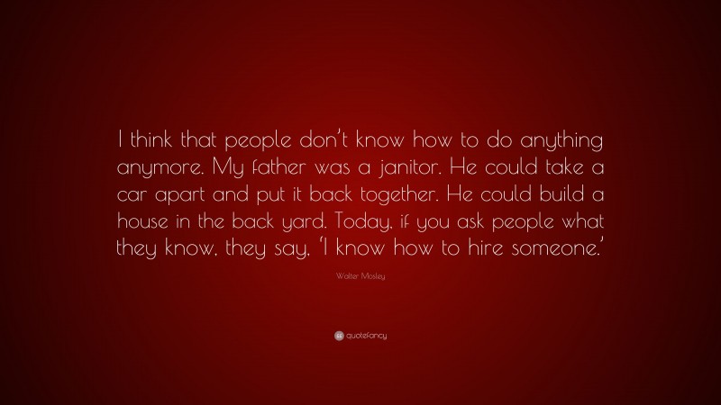 Walter Mosley Quote: “I think that people don’t know how to do anything anymore. My father was a janitor. He could take a car apart and put it back together. He could build a house in the back yard. Today, if you ask people what they know, they say, ‘I know how to hire someone.’”