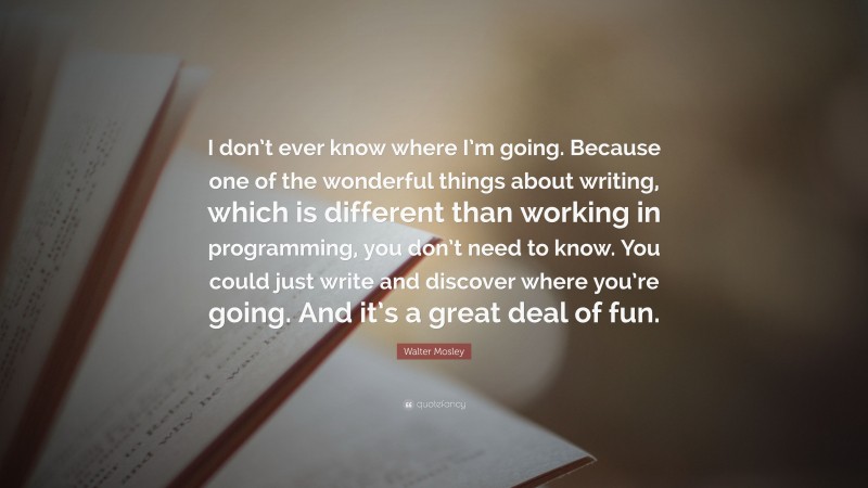 Walter Mosley Quote: “I don’t ever know where I’m going. Because one of the wonderful things about writing, which is different than working in programming, you don’t need to know. You could just write and discover where you’re going. And it’s a great deal of fun.”