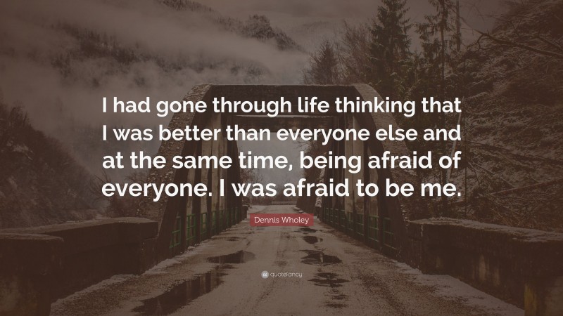 Dennis Wholey Quote: “I had gone through life thinking that I was better than everyone else and at the same time, being afraid of everyone. I was afraid to be me.”