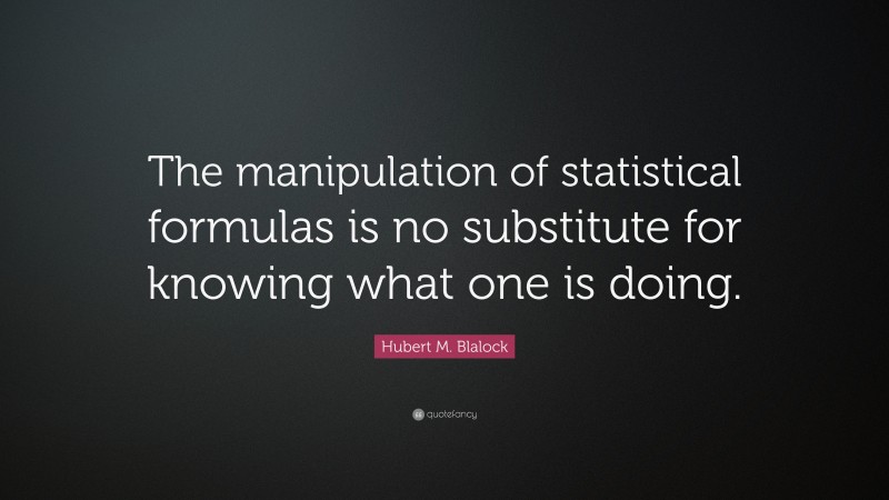 Hubert M. Blalock Quote: “The manipulation of statistical formulas is no substitute for knowing what one is doing.”